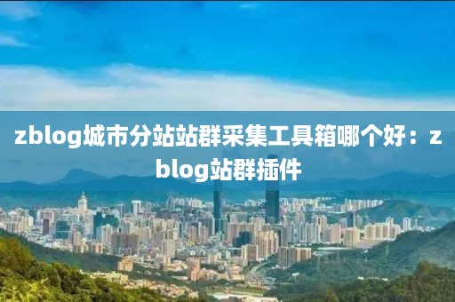 zblog城市分站站群采集工具箱哪个好：zblog站群插件